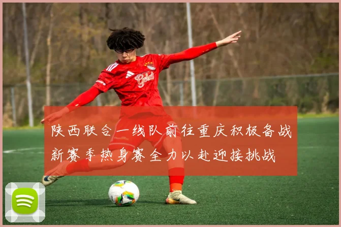 陕西联合一线队前往重庆积极备战新赛季热身赛全力以赴迎接挑战