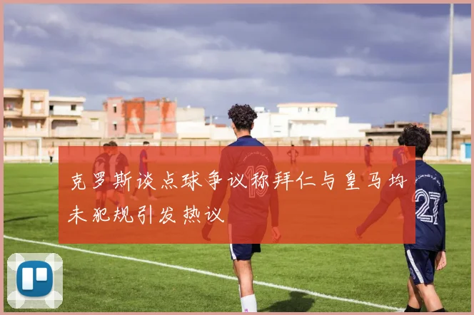 克罗斯谈点球争议称拜仁与皇马均未犯规引发热议